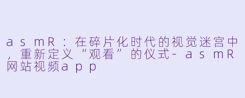 asmR：在碎片化时代的视觉迷宫中，重新定义“观看”的仪式-asmR网站视频app