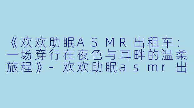 《欢欢助眠ASMR出租车:一场穿行在夜X 与耳畔的温柔旅程》-欢欢助眠asmr出租车
