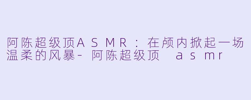 阿陈超级顶ASMR:在颅内掀起一场温柔的风暴-阿陈超级顶 asmr