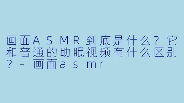 画面ASMR到底是什么？它和普通的助眠视频有什么区别？-画面asmr