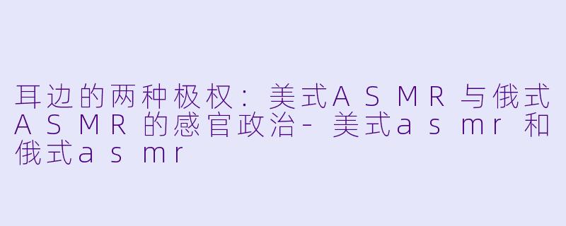耳边的两种极权:美式ASMR与俄式ASMR的感官政治-美式asmr和俄式asmr