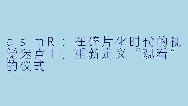 asmR：在碎片化时代的视觉迷宫中，重新定义“观看”的仪式