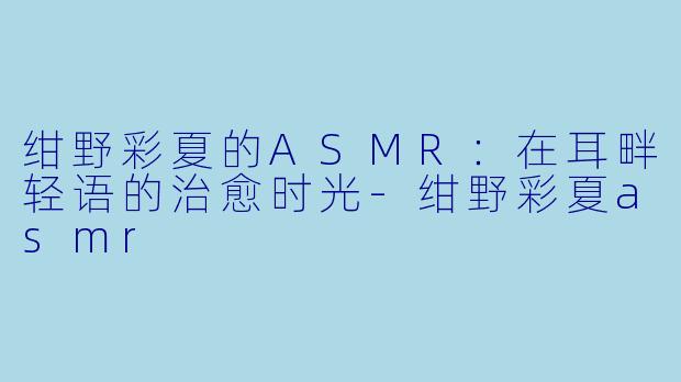 绀野彩夏的ASMR:在耳畔轻语的治愈时光-绀野彩夏asmr