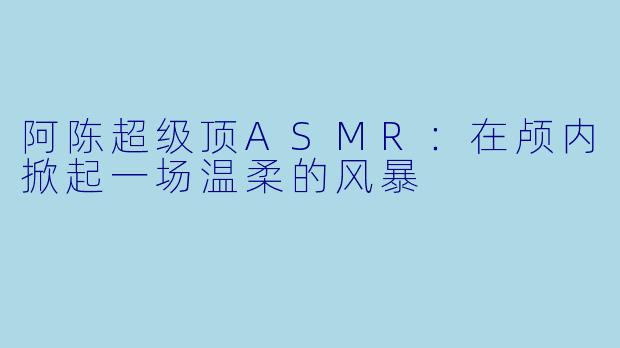 阿陈超级顶ASMR:在颅内掀起一场温柔的风暴