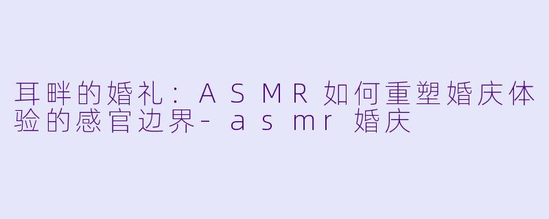 耳畔的婚礼:ASMR如何重塑婚庆体验的感官边界-asmr婚庆